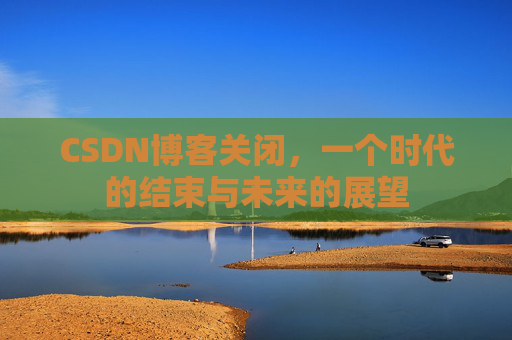 CSDN博客关闭，一个时代的结束与未来的展望